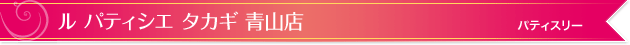 ル パティシエ タカギ 青山店｜パティスリー